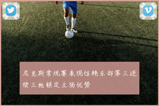 尼克斯常规赛表现惊艳东部第三连续三轮锁定主场优势