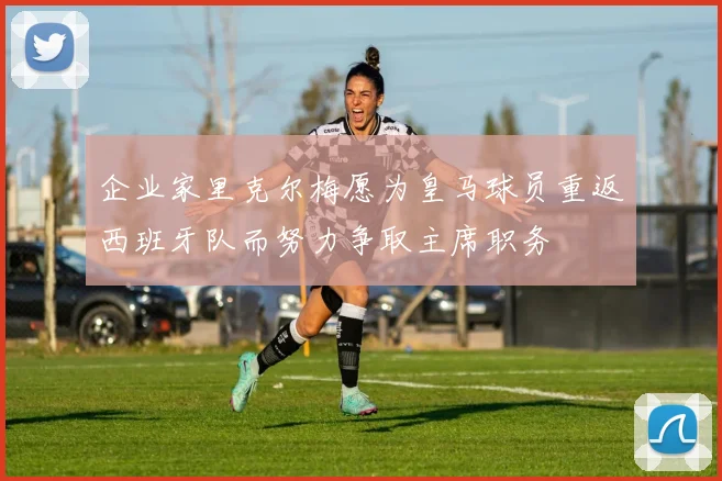 企业家里克尔梅愿为皇马球员重返西班牙队而努力争取主席职务