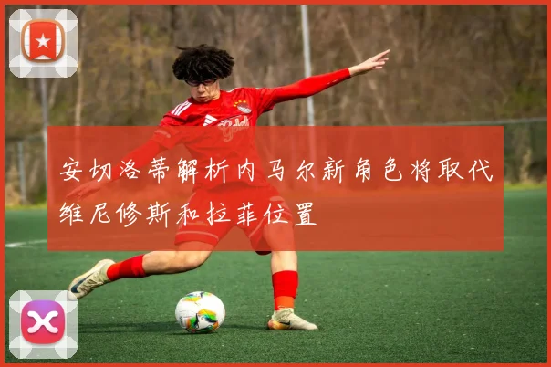 安切洛蒂解析内马尔新角色将取代维尼修斯和拉菲位置