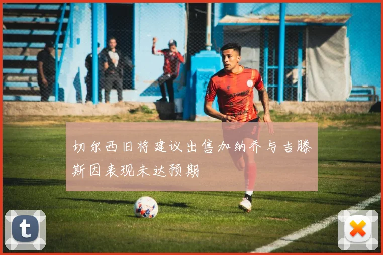 切尔西旧将建议出售加纳乔与吉滕斯因表现未达预期