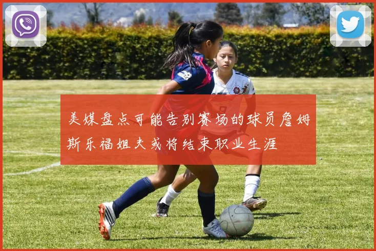 美媒盘点可能告别赛场的球员詹姆斯乐福姐夫或将结束职业生涯