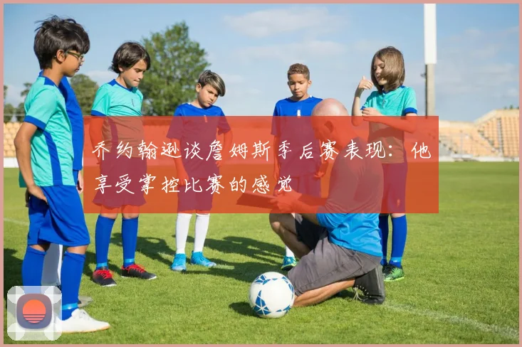 乔约翰逊谈詹姆斯季后赛表现：他享受掌控比赛的感觉
