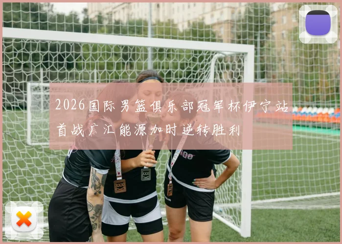 2026国际男篮俱乐部冠军杯伊宁站首战广汇能源加时逆转胜利