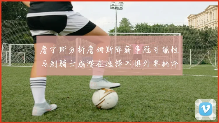 詹宁斯分析詹姆斯降薪争冠可能性马刺骑士成潜在选择不惧外界批评