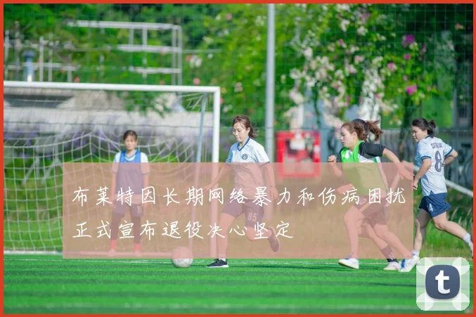 布莱特因长期网络暴力和伤病困扰正式宣布退役决心坚定