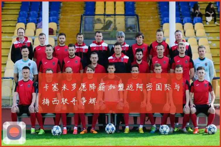 卡塞米罗愿降薪加盟迈阿密国际与梅西联手争辉