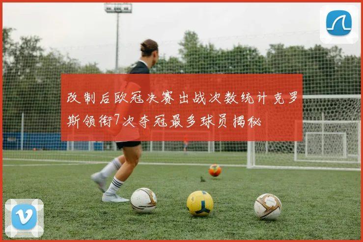 改制后欧冠决赛出战次数统计克罗斯领衔7次夺冠最多球员揭秘