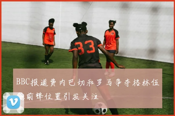 BBC报道费内巴切和罗马争夺格林伍德前锋位置引发关注