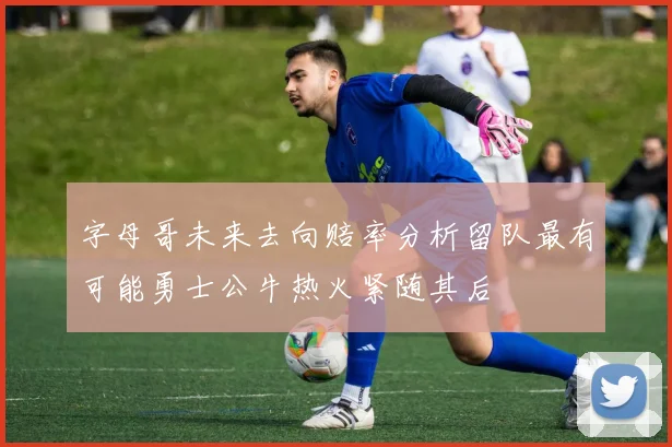 字母哥未来去向赔率分析留队最有可能勇士公牛热火紧随其后