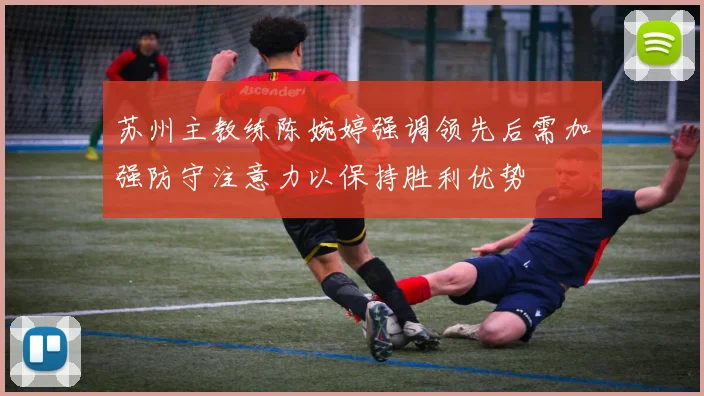 苏州主教练陈婉婷强调领先后需加强防守注意力以保持胜利优势