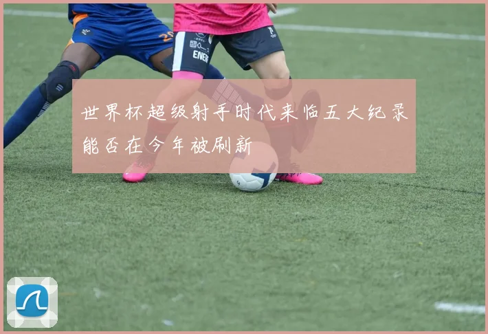 世界杯超级射手时代来临五大纪录能否在今年被刷新