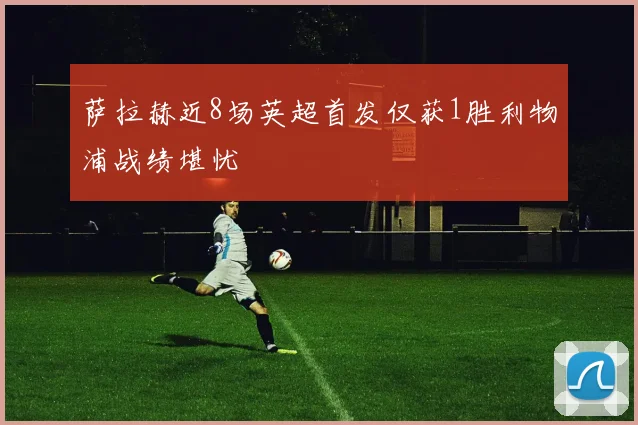 萨拉赫近8场英超首发仅获1胜利物浦战绩堪忧