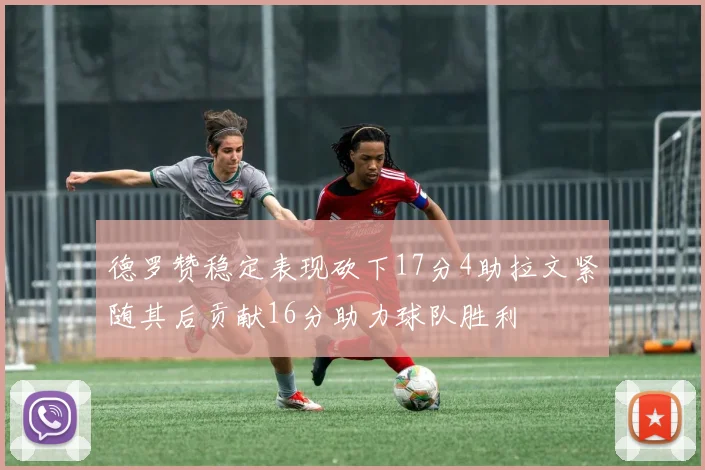 德罗赞稳定表现砍下17分4助拉文紧随其后贡献16分助力球队胜利
