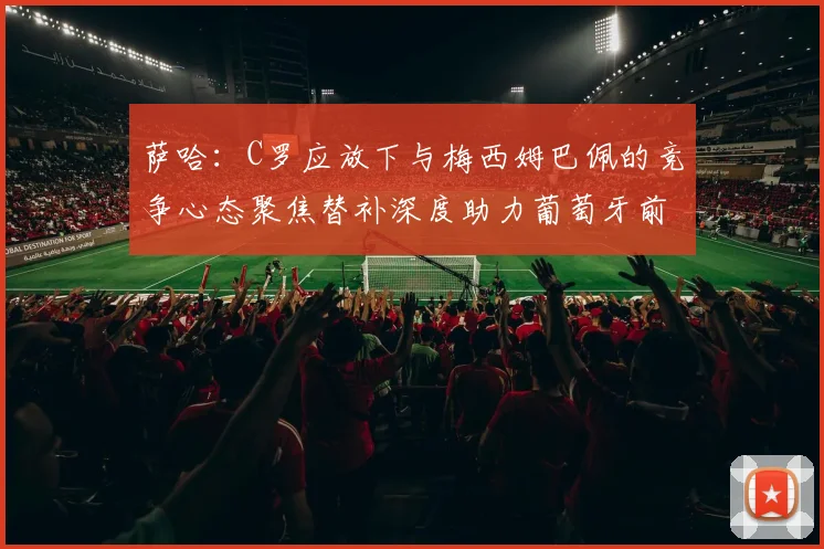 萨哈：C罗应放下与梅西姆巴佩的竞争心态聚焦替补深度助力葡萄牙前行