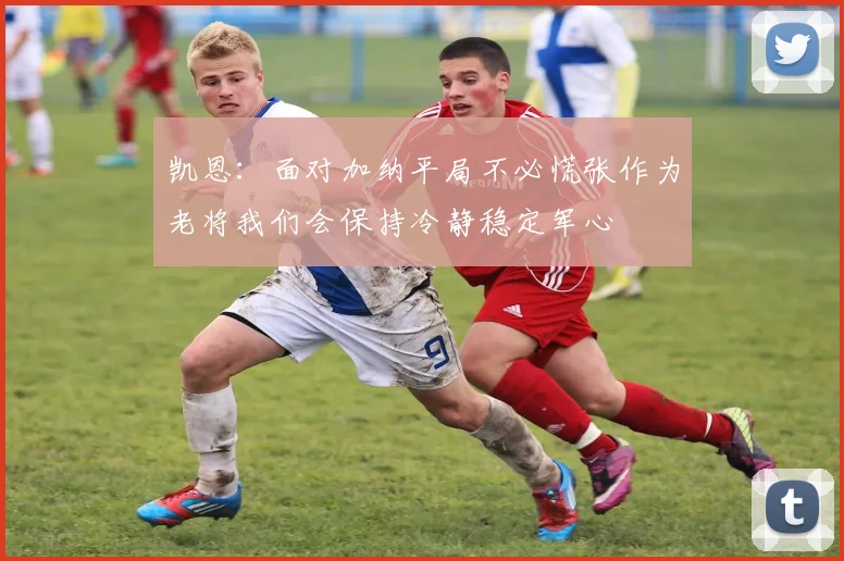 凯恩：面对加纳平局不必慌张作为老将我们会保持冷静稳定军心