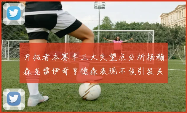 开拓者本赛季三大失望点分析杨瀚森克雷伊奇亨德森表现不佳引发关注