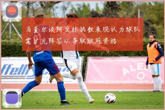 马奎尔谈阿莫林执教表现认为球队需扩充阵容以争取欧冠资格