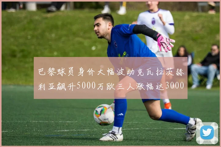 巴黎球员身价大幅波动克瓦拉茨赫利亚飙升5000万欧三人涨幅达3000万欧