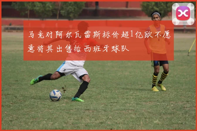 马竞对阿尔瓦雷斯标价超1亿欧不愿意将其出售给西班牙球队