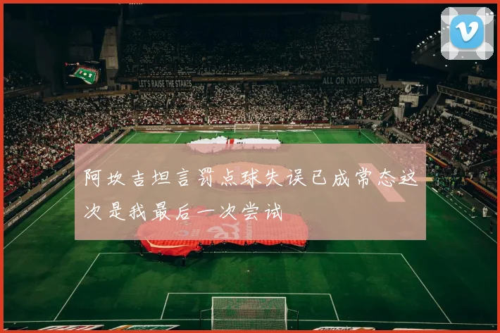 阿坎吉坦言罚点球失误已成常态这次是我最后一次尝试
