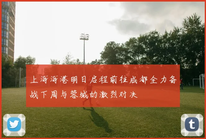 上海海港明日启程前往成都全力备战下周与蓉城的激烈对决