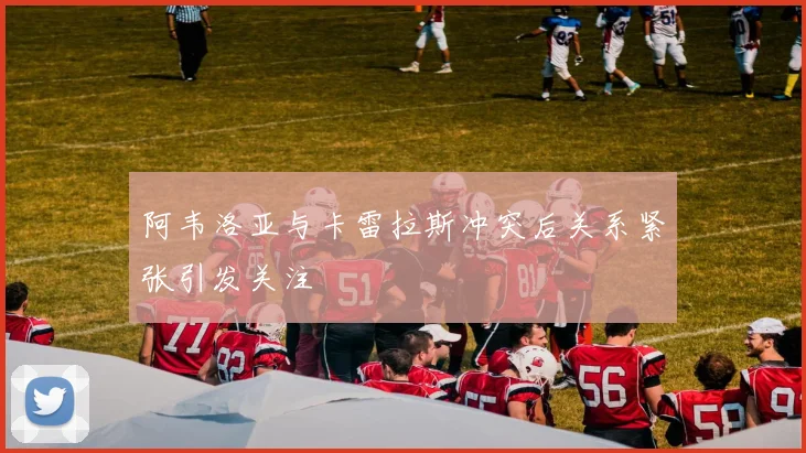 阿韦洛亚与卡雷拉斯冲突后关系紧张引发关注