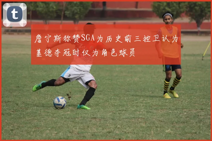 詹宁斯称赞SGA为历史前三控卫认为基德夺冠时仅为角色球员