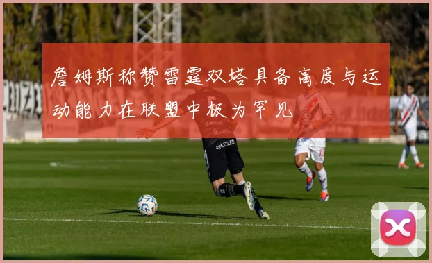 詹姆斯称赞雷霆双塔具备高度与运动能力在联盟中极为罕见